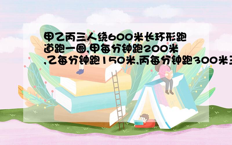 甲乙丙三人绕600米长环形跑道跑一圈,甲每分钟跑200米,乙每分钟跑150米,丙每分钟跑300米三人同时从起点