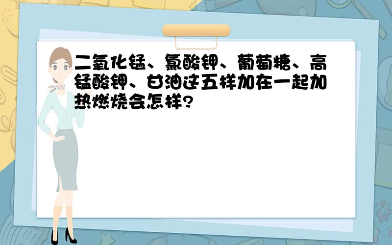 二氧化锰、氯酸钾、葡萄糖、高锰酸钾、甘油这五样加在一起加热燃烧会怎样?