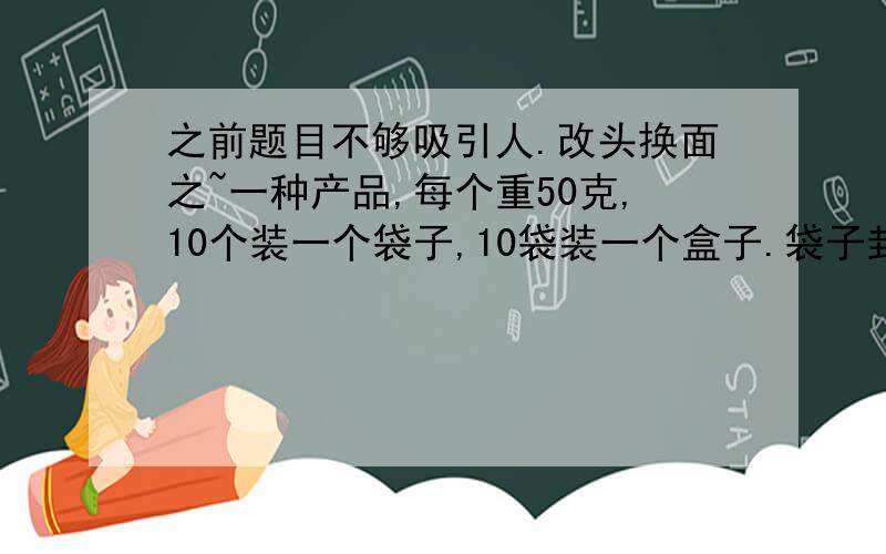 之前题目不够吸引人.改头换面之~一种产品,每个重50克,10个装一个袋子,10袋装一个盒子.袋子封好之后不能拆开,盒子可