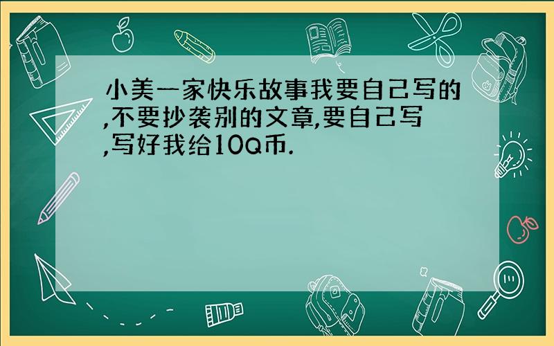 小美一家快乐故事我要自己写的,不要抄袭别的文章,要自己写,写好我给10Q币.