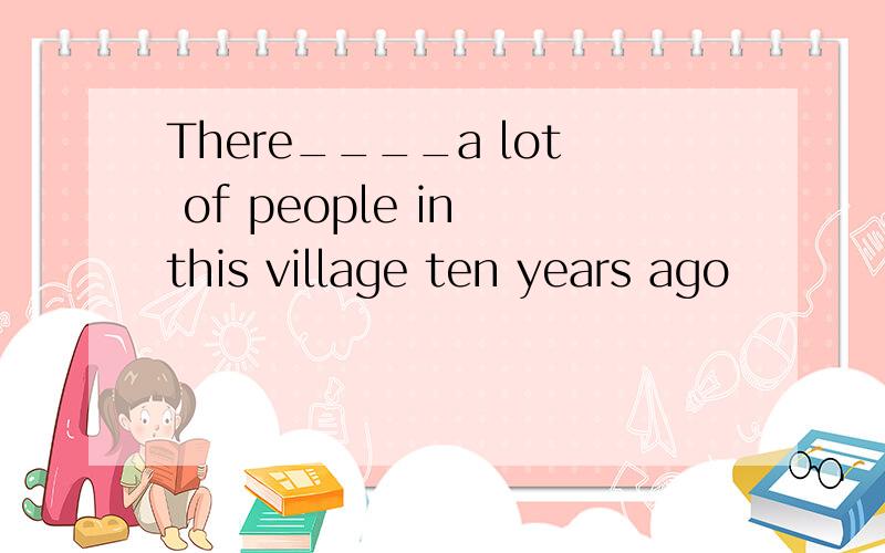 There____a lot of people in this village ten years ago