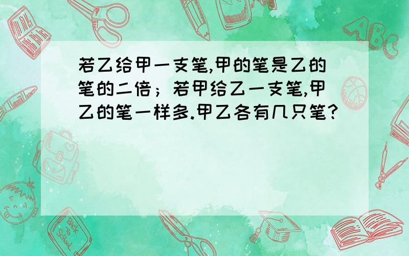 若乙给甲一支笔,甲的笔是乙的笔的二倍；若甲给乙一支笔,甲乙的笔一样多.甲乙各有几只笔?