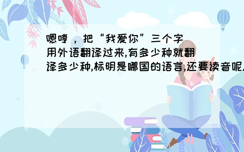 嗯哼 , 把“我爱你”三个字用外语翻译过来,有多少种就翻译多少种,标明是哪国的语言,还要读音呢.