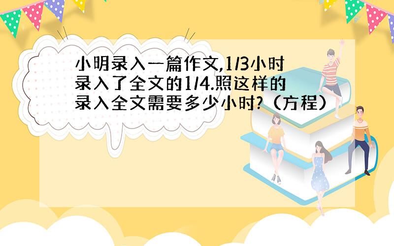 小明录入一篇作文,1/3小时录入了全文的1/4.照这样的录入全文需要多少小时?（方程）