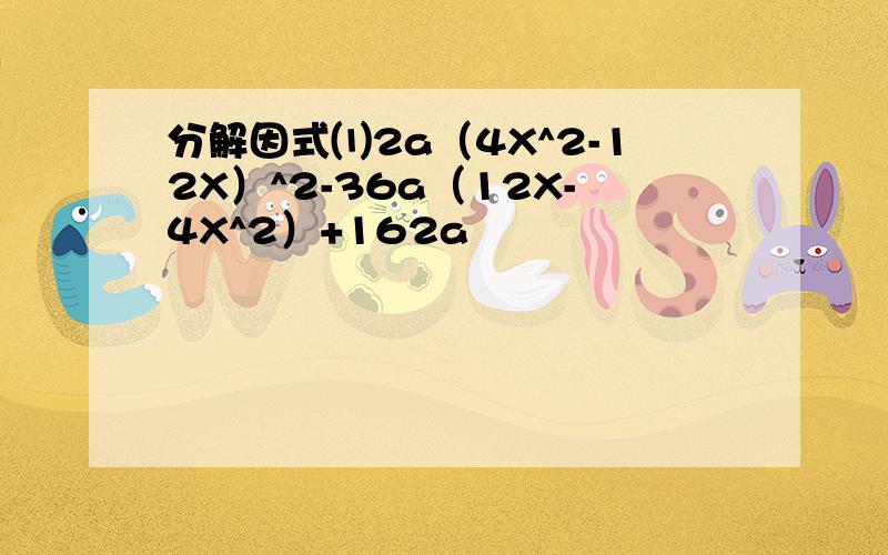 分解因式⑴2a（4X^2-12X）^2-36a（12X-4X^2）+162a