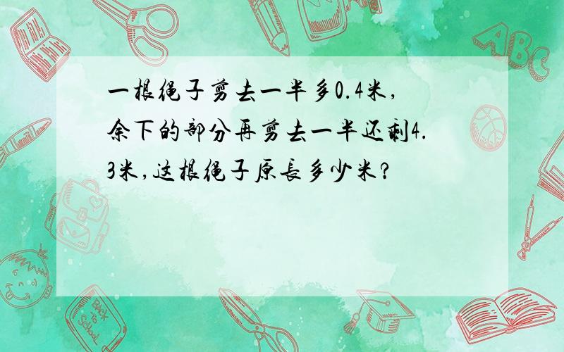 一根绳子剪去一半多0.4米,余下的部分再剪去一半还剩4.3米,这根绳子原长多少米?