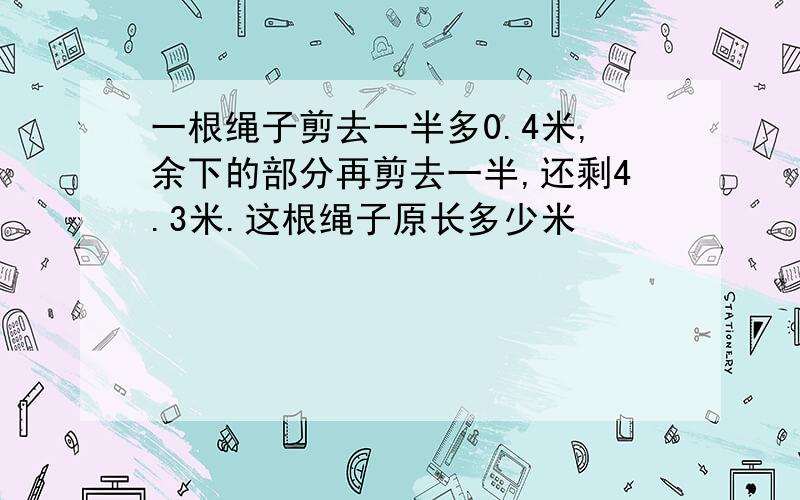 一根绳子剪去一半多0.4米,余下的部分再剪去一半,还剩4.3米.这根绳子原长多少米