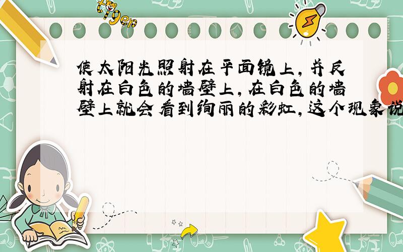 使太阳光照射在平面镜上,并反射在白色的墙壁上,在白色的墙壁上就会看到绚丽的彩虹,这个现象说明了什么