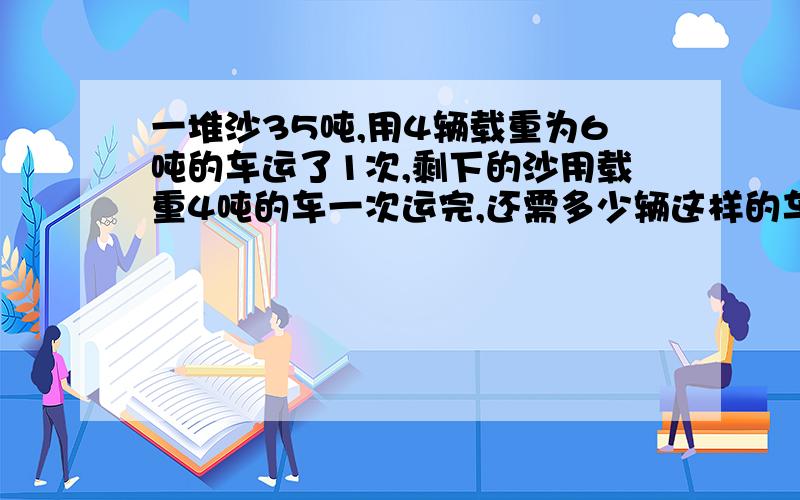 一堆沙35吨,用4辆载重为6吨的车运了1次,剩下的沙用载重4吨的车一次运完,还需多少辆这样的车才能运完?（结合实际取近似