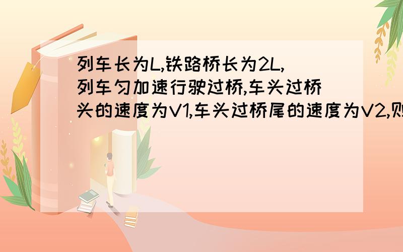 列车长为L,铁路桥长为2L,列车匀加速行驶过桥,车头过桥头的速度为V1,车头过桥尾的速度为V2,则车尾过桥尾时速度为 （