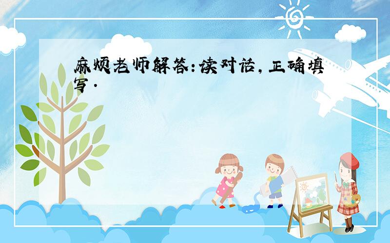 麻烦老师解答：读对话,正确填写.