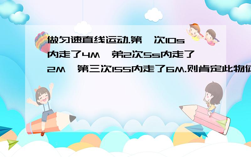 做匀速直线运动.第一次10s内走了4M,弟2次5s内走了2M,第三次15S内走了6M.则肯定此物体一定是做