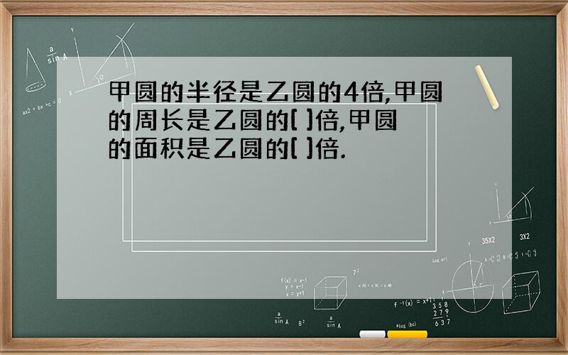 甲圆的半径是乙圆的4倍,甲圆的周长是乙圆的[ ]倍,甲圆的面积是乙圆的[ ]倍.