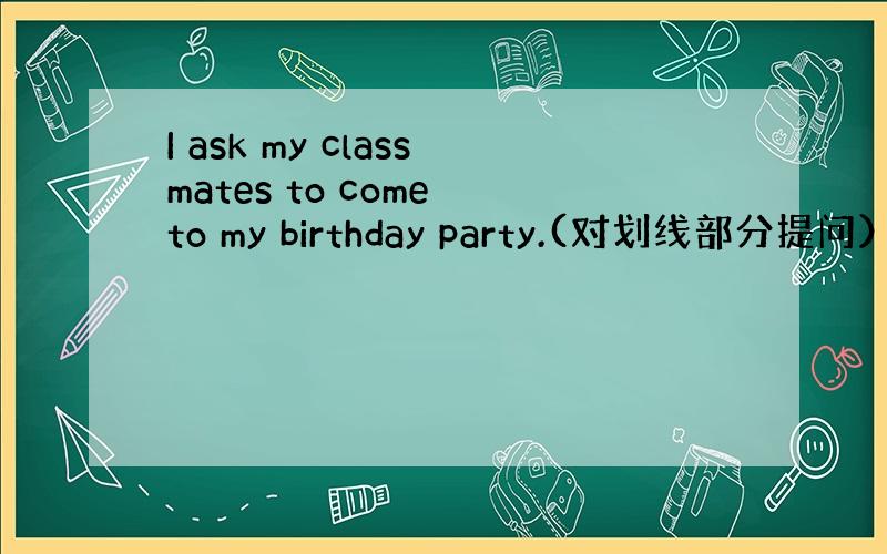 I ask my classmates to come to my birthday party.(对划线部分提问）划线