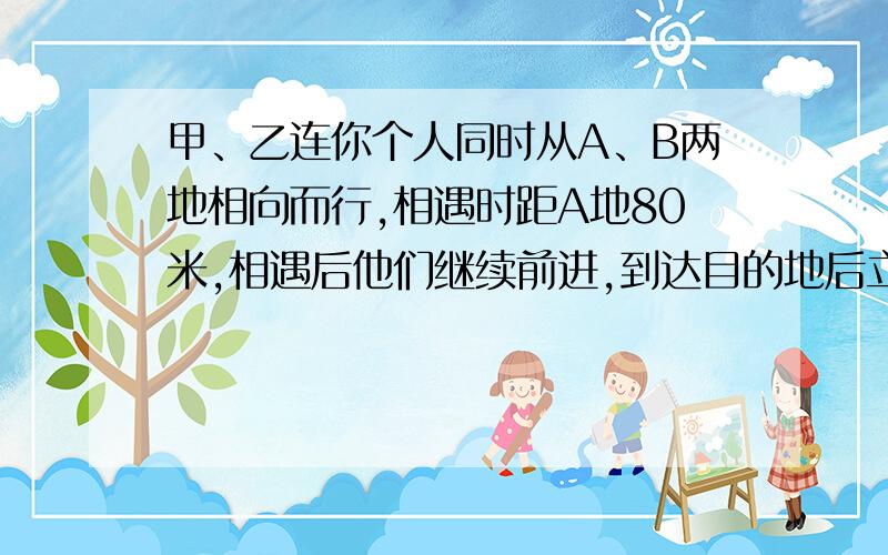 甲、乙连你个人同时从A、B两地相向而行,相遇时距A地80米,相遇后他们继续前进,到达目的地后立即返回,在距A地100米处