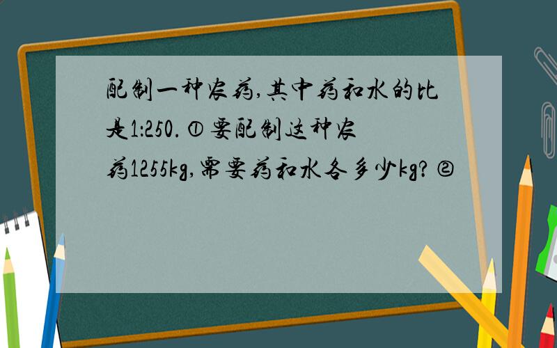 配制一种农药,其中药和水的比是1：250.①要配制这种农药1255kg,需要药和水各多少kg?②