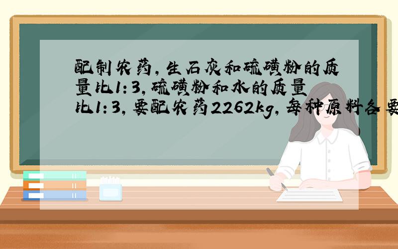 配制农药,生石灰和硫磺粉的质量比1：3,硫磺粉和水的质量比1：3,要配农药2262kg,每种原料各要多少千克?