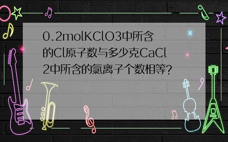 0.2molKClO3中所含的Cl原子数与多少克CaCl2中所含的氯离子个数相等?