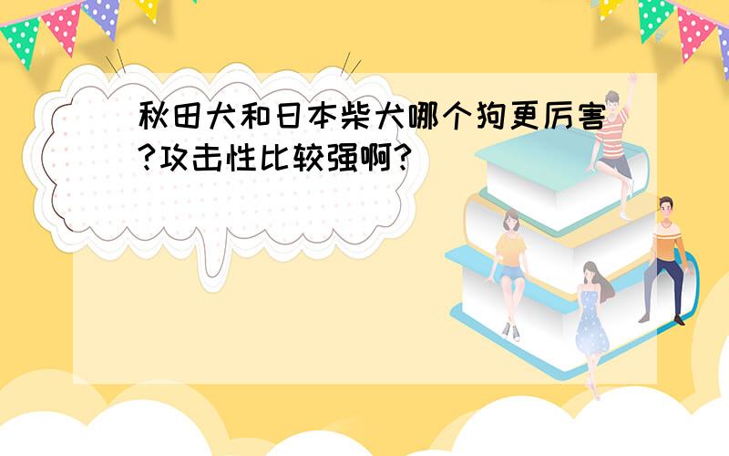 秋田犬和日本柴犬哪个狗更厉害?攻击性比较强啊?