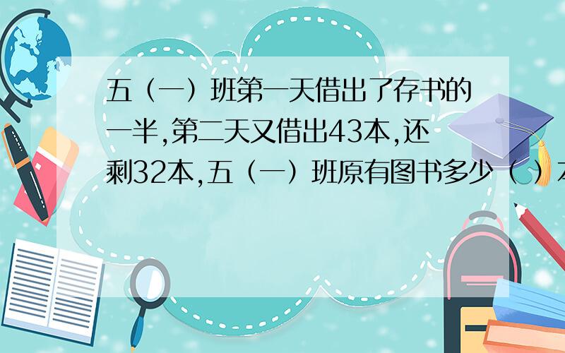 五（一）班第一天借出了存书的一半,第二天又借出43本,还剩32本,五（一）班原有图书多少（ ）本?