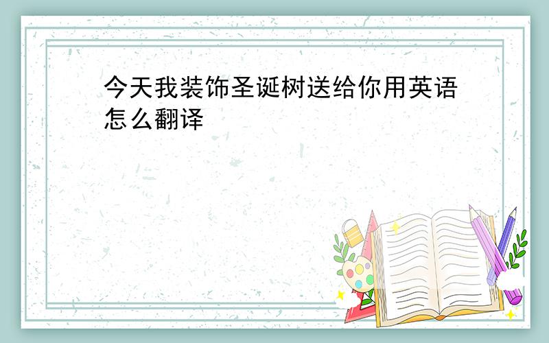 今天我装饰圣诞树送给你用英语怎么翻译