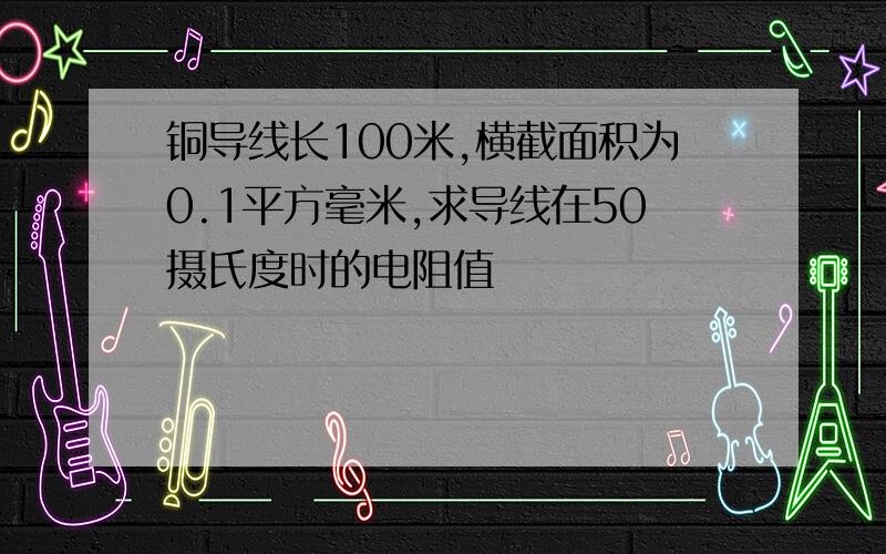 铜导线长100米,横截面积为0.1平方毫米,求导线在50摄氏度时的电阻值