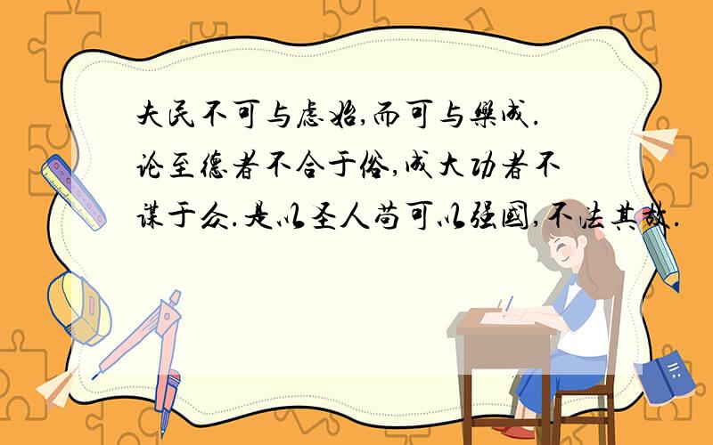 夫民不可与虑始,而可与乐成.论至德者不合于俗,成大功者不谋于众.是以圣人苟可以强国,不法其故.