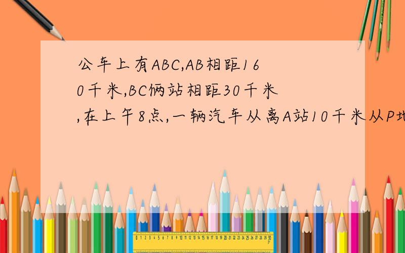 公车上有ABC,AB相距160千米,BC俩站相距30千米,在上午8点,一辆汽车从离A站10千米从P地出发向C站匀速前进1