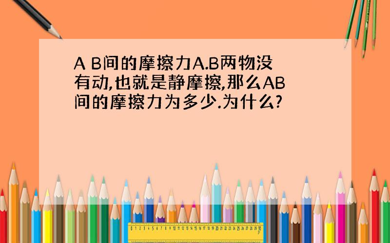 A B间的摩擦力A.B两物没有动,也就是静摩擦,那么AB间的摩擦力为多少.为什么?