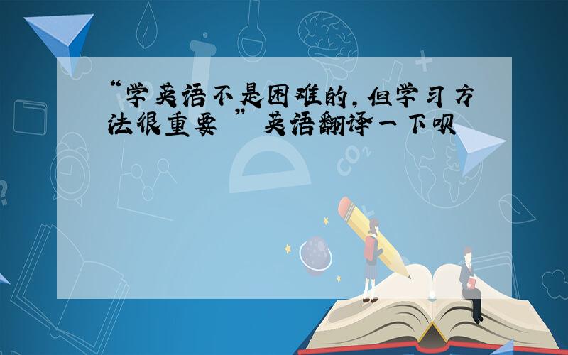 “学英语不是困难的，但学习方法很重要 ” 英语翻译一下呗