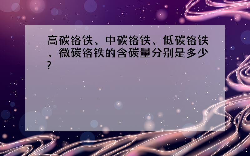 高碳铬铁、中碳铬铁、低碳铬铁、微碳铬铁的含碳量分别是多少?