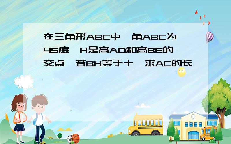 在三角形ABC中,角ABC为45度,H是高AD和高BE的交点,若BH等于十,求AC的长