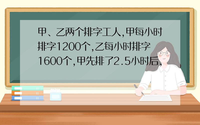 甲、乙两个排字工人,甲每小时排字1200个,乙每小时排字1600个,甲先排了2.5小时后,