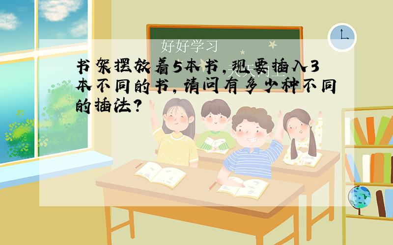 书架摆放着5本书,现要插入3本不同的书,请问有多少种不同的插法?