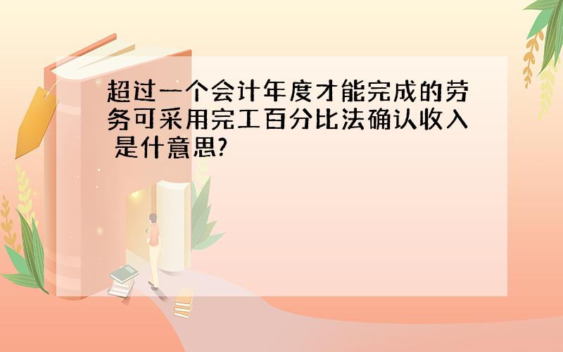 超过一个会计年度才能完成的劳务可采用完工百分比法确认收入 是什意思?