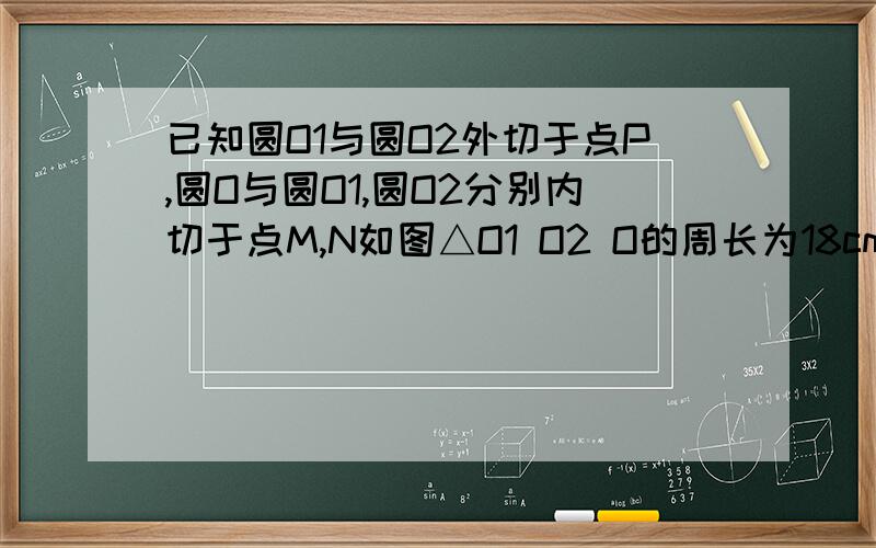 已知圆O1与圆O2外切于点P,圆O与圆O1,圆O2分别内切于点M,N如图△O1 O2 O的周长为18cm 求圆O的周长