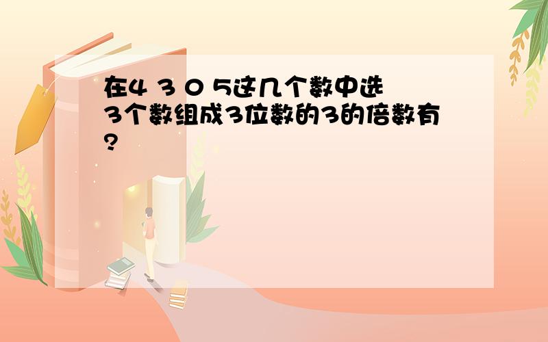 在4 3 0 5这几个数中选3个数组成3位数的3的倍数有?