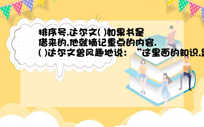 排序号.达尔文( )如果书是借来的,他就摘记重点的内容.( )达尔文曾风趣地说：“这里面的知识,足够我一生使用了.” (