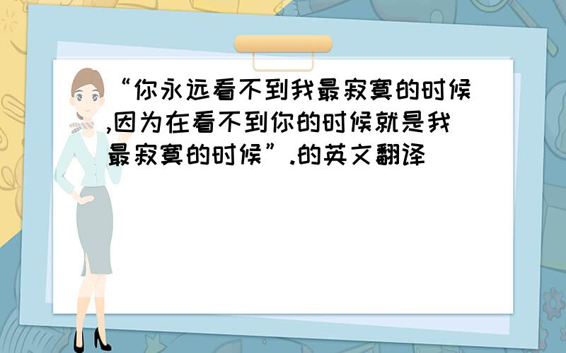 “你永远看不到我最寂寞的时候,因为在看不到你的时候就是我最寂寞的时候”.的英文翻译