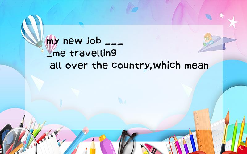 my new job ____me travelling all over the country,which mean