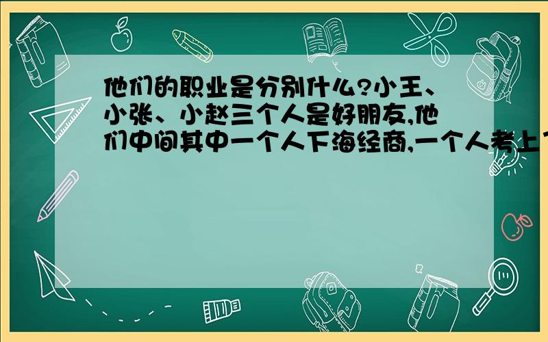 他们的职业是分别什么?小王、小张、小赵三个人是好朋友,他们中间其中一个人下海经商,一个人考上了重点