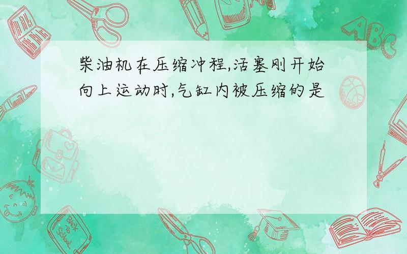 柴油机在压缩冲程,活塞刚开始向上运动时,气缸内被压缩的是