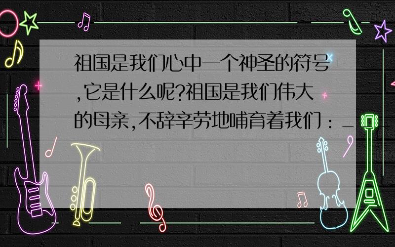 祖国是我们心中一个神圣的符号,它是什么呢?祖国是我们伟大的母亲,不辞辛劳地哺育着我们：_________________