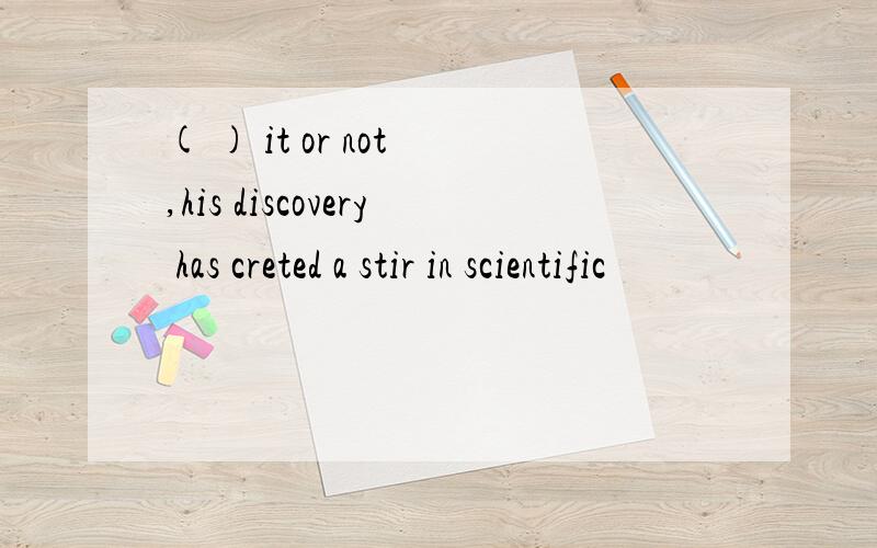 ( ) it or not ,his discovery has creted a stir in scientific