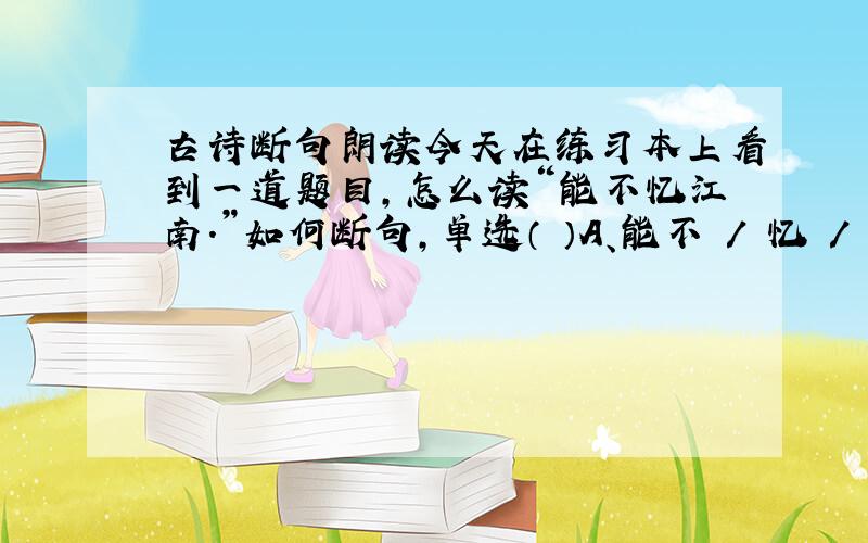 古诗断句朗读今天在练习本上看到一道题目,怎么读“能不忆江南.”如何断句,单选（ ）A、能不 / 忆 / 江南.B、能不忆