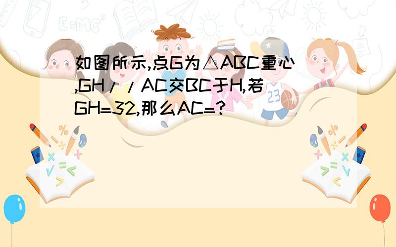 如图所示,点G为△ABC重心,GH//AC交BC于H,若GH=32,那么AC=?