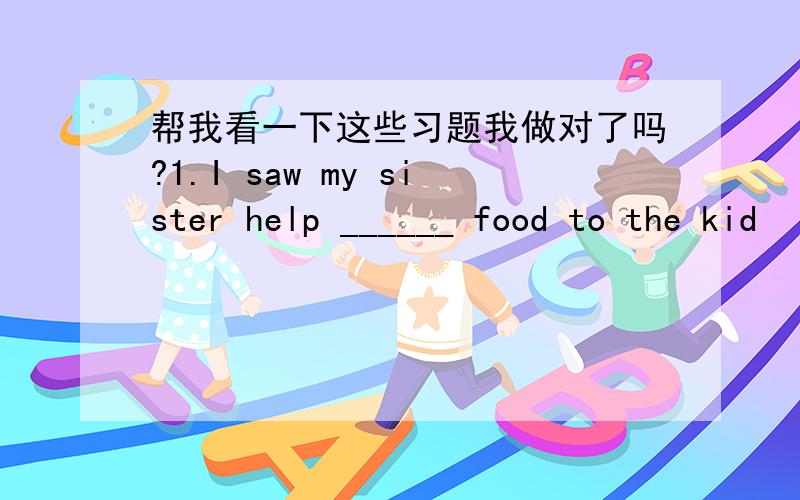 帮我看一下这些习题我做对了吗?1.I saw my sister help ______ food to the kid