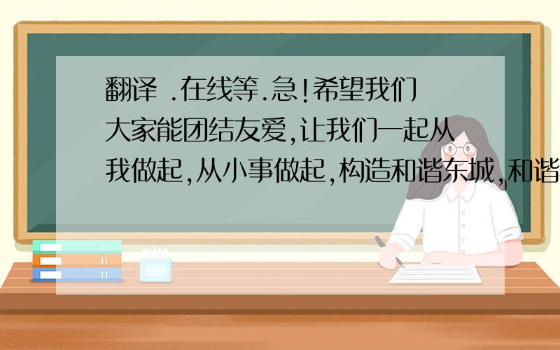 翻译 .在线等.急!希望我们大家能团结友爱,让我们一起从我做起,从小事做起,构造和谐东城,和谐校园吧!相信在我们的共同努