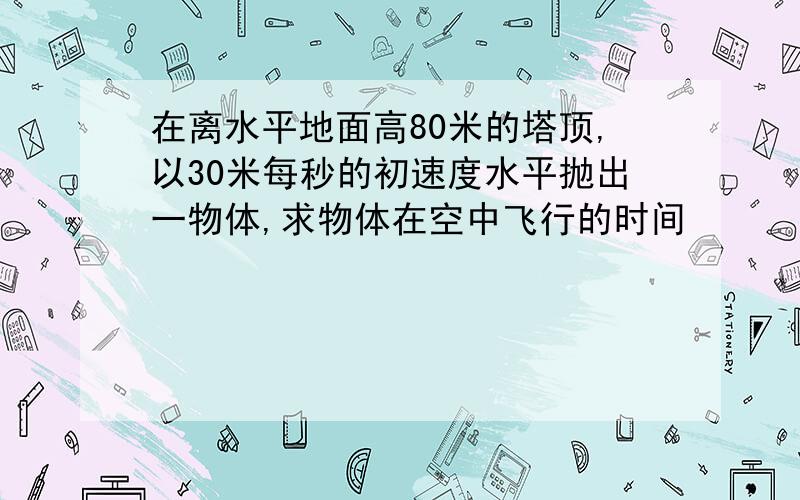 在离水平地面高80米的塔顶,以30米每秒的初速度水平抛出一物体,求物体在空中飞行的时间