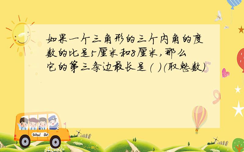 如果一个三角形的三个内角的度数的比是5厘米和8厘米,那么它的第三条边最长是( )(取整数)